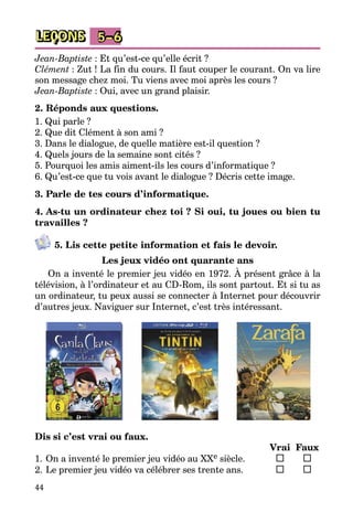 44
LEÇONS 5–6
Jean-Baptiste : Et qu’est-ce qu’elle écrit ?
Clément : Zut ! La fin du cours. Il faut couper le courant. On va lire
son message chez moi. Tu viens avec moi après les cours ?
Jean-Baptiste : Oui, avec un grand plaisir.
2. Réponds aux questions.
1. Qui parle ?
2. Que dit Clément à son ami ?
3. Dans le dialogue, de quelle matière est-il question ?
4. Quels jours de la semaine sont cités ?
5. Pourquoi les amis aiment-ils les cours d’informatique ?
6. Qu’est-ce que tu vois avant le dialogue ? Décris cette image.
3. Parle de tes cours d’informatique.
4. As-tu un ordinateur chez toi ? Si oui, tu joues ou bien tu
travailles ?
5. Lis cette petite information et fais le devoir.
Les jeux vidéo ont quarante ans
On a inventé le premier jeu vidéo en 1972. À présent grâce à la
télévision, à l’ordinateur et au CD-Rom, ils sont partout. Et si tu as
un ordinateur, tu peux aussi se connecter à Internet pour découvrir
d’autres jeux. Naviguer sur Internet, c’est très intéressant.
Dis si c’est vrai ou faux.
		 Vrai	 Faux
1.	On a inventé le premier jeu vidéo au XXe siècle.	 	 	
2.	Le premier jeu vidéo va célébrer ses trente ans.	 	 	
 