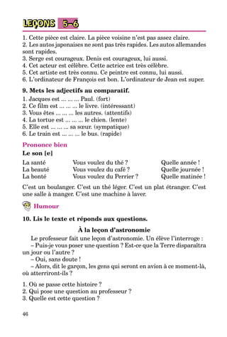 46
LEÇONS 5–6
1. Cette pièce est claire. La pièce voisine n’est pas assez claire.
2. Les autos japonaises ne sont pas très rapides. Les autos allemandes
sont rapides.
3. Serge est courageux. Denis est courageux, lui aussi.
4. Cet acteur est célèbre. Cette actrice est très célèbre.
5. Cet artiste est très connu. Ce peintre est connu, lui aussi.
6. L’ordinateur de François est bon. L’ordinateur de Jean est super.
9. Mets les adjectifs au comparatif.
1. Jacques est ... ... ... Paul. (fort)
2. Ce film est ... ... ... le livre. (intéressant)
3. Vous êtes ... ... ... les autres. (attentifs)
4. La tortue est ... ... ... le chien. (lente)
5. Elle est ... ... ... sa sœur. (sympatique)
6. Le train est ... ... ... le bus. (rapide)
Prononce bien
Le son [e]
La santé
La beauté
La bonté
Vous voulez du thé ?
Vous voulez du café ?
Vous voulez du Perrier ?
Quelle année !
Quelle journée !
Quelle matinée !
C’est un boulanger. C’est un thé léger. C’est un plat étranger. C’est
une salle à manger. C’est une machine à laver.
Humour
10. Lis le texte et réponds aux questions.
À la leçon d’astronomie
Le professeur fait une leçon d’astronomie. Un élève l’interroge :
– Puis-je vous poser une question ? Est-ce que la Terre disparaîtra
un jour ou l’autre ?
– Oui, sans doute !
– Alors, dit le garçon, les gens qui seront en avion à ce moment-là,
où atterriront-ils ?
1. Où se passe cette histoire ?
2. Qui pose une question au professeur ?
3. Quelle est cette question ?
 