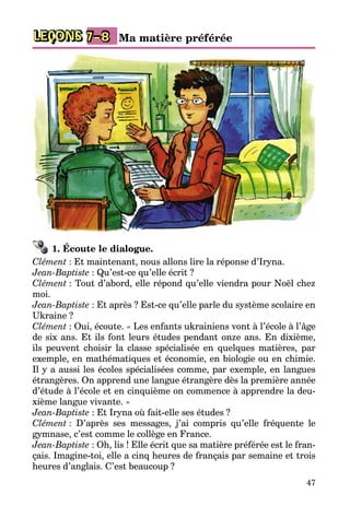 47
LEÇONS 7–8 Ma matière préférée
1. Écoute le dialogue.
Clément : Et maintenant, nous allons lire la réponse d’Iryna.
Jean-Baptiste : Qu’est-ce qu’elle écrit ?
Clément : Tout d’abord, elle répond qu’elle viendra pour Noël chez
moi.
Jean-Baptiste : Et après ? Est-ce qu’elle parle du système scolaire en
Ukraine ?
Clément : Oui, écoute. « Les enfants ukrainiens vont à l’école à l’âge
de six ans. Et ils font leurs études pendant onze ans. En dixième,
ils peuvent choisir la classe spécialisée en quelques matières, par
exemple, en mathématiques et économie, en biologie ou en chimie.
Il y a aussi les écoles spécialisées comme, par exemple, en langues
étrangères. On apprend une langue étrangère dès la première année
d’étude à l’école et en cinquième on commence à apprendre la deu­
xième langue vivante. »
Jean-Baptiste : Et Iryna où fait-elle ses études ?
Clément : D’après ses messages, j’ai compris qu’elle fréquente le
gym­nase, c’est comme le collège en France.
Jean-Baptiste : Oh, lis ! Elle écrit que sa matière préférée est le fran­
çais. Imagine-toi, elle a cinq heures de français par semaine et trois
heures d’anglais. C’est beaucoup ?
 