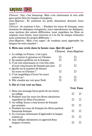 48
LEÇONS 7–8
Clément : Oui, c’est beaucoup. Mais c’est intéressant et très utile
pour parler bien les langues étrangères.
Jean-Baptiste : Et comment les profs ukrainiens donnent leurs
cours ?
Clément : Je continue à lire : « Pendant les cours de français, nous
écoutons les dialogues enregistrés, nous reproduisons ces dialogues,
nous mettons des scènes différentes, nous regardons les films en
original, nous lisons, nous écrivons et à la fin de chaque trimestre
nous soutenons les projets différents ».
Jean-Baptiste : Mais c’est super ! Je voudrais aussi apprendre les
langues de cette manière !
2. Mets une croix dans la bonne case. Qui dit quoi ?
		 Clément	 Jean-Baptiste
1.	Le collège en France, c’est à peu
près comme le gymnase en Ukraine.	 	
2.	Sa matière préférée est le français.	 	
3.	C’est très intéressant et c’est très utile
d’avoir cinq heures de français par jour.	 	
4.	Quelle est la manière de donner
les cours en Ukraine ?	 	
5.	C’est magnifique d’avoir les cours
comme ça !	 	
6.	Elle viendra me voir pour Noël.	 	
3. Dis si c’est vrai ou faux.
		 Vrai	 Faux
1.	Dans son message Iryna parle de ses loisirs
au collège.	 	 	
2.	Pendant tous les cours les élèves ukrainiens
regardent les films d’aventure.	 	 	
3.	Au collège Iryna a cinq heures de français
par semaine.	 	 	
4.	Pendant les cours de français les élèves parlent
beaucoup français.	 	 	
5.	Ce n’est pas intéressant d’apprendre la langue
comme ça.	 	 	
6.	Aux collèges ukrainiens on apprend deux
langues vivantes.	 	 	
 