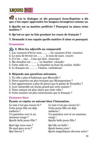 49
LEÇONS 7–8
4. Lis le dialogue et dis pourquoi Jean-Baptiste a dit
que c’est super apprendre les langues étrangères comme ça.
5. Quelle est ta matière préférée ? Pourquoi tu aimes cette
matière ?
6. Qu’est-ce que tu fais pendant les cours de français ?
7. Demande à ton copain quelle matière il aime et pourquoi.
Grammaire
8. Mets les adjectifs au comparatif.
1. Les vacances d’hiver sont ... ... ... les vacances d’été. (courtes)
2. Le mois de février est ... ... ... le mois de mars. (court)
3. Il n’est ... eau ... l’eau qui dort. (mauvais)
4. Ma chambre est ... ... ... ta chambre. (chaude)
5. Cette salle est ... ... ... la chambre au bout du couloir. (belle)
6. Le français est ... ... ... l’italien. (mélodieux)
9. Réponds aux questions suivantes.
1. Ta ville a plus d’habitants que Marseille ?
2. Notre quartier est plus bruyant que Montparnasse ?
3. Son appartement a plus de pièces que le palais de Versailles ?
4. Leur immeuble est moins grand que cette maison ?
5. Votre maison est plus claire que cette villa ?
6. Cette matière est plus intéressante que le français ?
Prononce bien
Écoute et répète en suivant bien l’intonation.
Le taxi n’est pas encore là ?
Cette jeune fille est déjà
médecin ?
Un pantalon vert et un
manteau rouge ?
Quelle belle jeune fille ?
Quel âge avez-vous ?
De quel pays es-tu ?
Que fais-tu ?
Le taxi n’est pas encore là !
Cette jeune fille est déjà
médecin !
Un pantalon vert et un manteau
rouge !
Quelle belle jeune fille !
Qu’elle est belle !
Quels beaux yeux !
Quels magnifiques cheveux noirs !
 