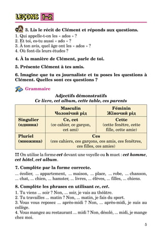5
LEÇONS 1–2
3. Lis le récit de Clément et réponds aux questions.
1. Qui appelle-t-on les « ados » ?
2. Et toi, es-tu aussi « ado » ?
3. À ton avis, quel âge ont les « ados » ?
4. Où font-ils leurs études ?
4. À la manière de Clément, parle de toi.
5. Présente Clément à tes amis.
6. Imagine que tu es journaliste et tu poses les questions à
Clément. Quelles sont ces questions ?
Grammaire
Adjectifs démonstratifs
Ce livre, cet album, cette table, ces parents
Masculin
Чоловічий рід
Féminin
Жіночий рід
Singulier
(однина)
Ce, cet
(ce cahier, ce garçon,
cet ami)
Cette
(cette fenêtre, cette
fille, cette amie)
Pluriel
(множина)
Ces
(ces cahiers, ces garçons, ces amis, ces fenêtres,
ces filles, ces amies)
!!! On utilise la forme cet devant une voyelle ou h muet : cet homme,
cet hôtel, cet album.
7. Complète par la forme correcte.
... écolier, ... appartement, ... maison, ... place, ... robe, ... chanson,
... chat, ... chien, ... hamster, ... livres, ... élèves, ... filles, ... chiens.
8. Complète les phrases en utilisant ce, cet.
1. Tu viens ... soir ? Non, ... soir, je vais au théâtre.
2. Tu travailles ... matin ? Non, ... matin, je fais du sport.
3. Vous vous reposez ... après-midi ? Non, ... après-midi, je suis au
collège.
4. Vous mangez au restaurant ... midi ? Non, désolé, ... midi, je mange
chez moi.
 