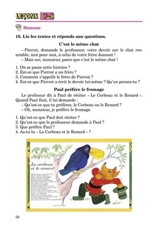 50
LEÇONS 7–8
Humour
10. Lis les textes et réponds aux questions.
C’est le même chat
– Pierrot, demande le professeur, votre devoir sur le chat res­
semble, mot pour mot, à celui de votre frère Jeannot !
– Mais oui, monsieur, parce que c’est le même chat !
1. Où se passe cette histoire ?
2. Est-ce que Pierrot a un frère ?
3. Comment s’appelle le frère de Pierrot ?
4. Est-ce que Pierrot a écrit le devoir lui-même ? Qu’en penses-tu ?
Paul préfère le fromage
Le professur dit à Paul de réciter « Le Corbeau et le Renard ».
Quand Paul finit, il lui demande :
– Qu’est-ce que tu préfères, le Corbeau ou le Renard ?
– Oh, monsieur, je préfère le fromage.
1. Qu’est-ce que Paul doit réciter ?
2. Qu’est-ce que le professeur demande à Paul ?
3. Que préfère Paul ?
4. As-tu lu « Le Corbeau et le Renard » ?
 