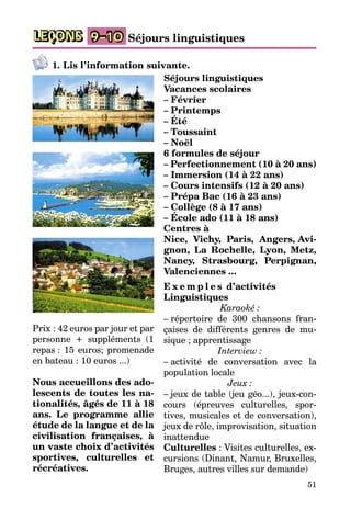 51
LEÇONS 9–10 Séjours linguistiques
1. Lis l’information suivante.
Séjours linguistiques
Vacances scolaires
– Février
– Printemps
– Été
– Toussaint
– Noël
6 formules de séjour
– Perfectionnement (10 à 20 ans)
– Immersion (14 à 22 ans)
– Cours intensifs (12 à 20 ans)
– Prépa Bac (16 à 23 ans)
– Collège (8 à 17 ans)
– École ado (11 à 18 ans)
Centres à
Nice, Vichy, Paris, Angers, Avi-
gnon, La Rochelle, Lyon, Metz,
Nancy, Strasbourg, Perpignan,
Valenciennes ...
E x e m p l e s d’activités
Linguistiques
Karaoké :
– répertoire de 300 chansons fran­
çaises de différents genres de mu­
sique ; apprentissage
Interview :
– activité de conversation avec la
population locale
Jeux :
– jeux de table (jeu géo...), jeux-con­
cours (épreuves culturelles, spor­
tives, musicales et de con­ver­sation),
jeux de rôle, impro­vi­sa­ti­on, situation
inattendue
Culturelles : Visites culturelles, ex­
cursions (Dinant, Namur, Bru­xel­les,
Bruges, autres villes sur de­man­de)
Prix : 42 euros par jour et par
personne + suppléments (1
repas : 15 euros; promenade
en bateau : 10 euros ...)	
Nous accueillons des ado-
lescents de toutes les na-
tionalités, âgés de 11 à 18
ans. Le programme allie
étude de la langue et de la
civi­li­sation françaises, à
un vaste choix d’activités
sportives, culturelles et
récréatives.
 