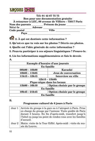 52
LEÇONS 9–10
Tél: 01 42 67 75 75
Bon pour une documentation gratuite
À retourner à LEC, 89 avenue de Villiers – 75017 Paris
Nom des parents Prénom du jeune
Né(e) le Adresse
Code postal Ville
Pays
2. À qui est destinée cette information ?
3. Qu’est-ce que tu vois sur les photos ? Décris ces photos.
4. Quelle est l’idée générale de cette information ?
5. Peux-tu participer à ces séjours linguistiques ? Prouve-le.
6. Lis les informations supplémentaires et fais le devoir.
A.
Exemple d’horaire d’une journée
En famille
09h00 – 10h00 Karaoké
10h05 – 11h05 Jeux de conversation
11h15 – 12h15 Interview en ville
12h15 – 13h00:
Pique-nique dans les locaux
13h00 – 16h10 Option choisie par le groupe
En famille
19h45 – 21h45 Option choisie par le groupe
En famille
B.
Programme culturel de 6 jours à Paris
Jour 1 Arrivée du groupe à la gare ou à l’aéroport à Paris. Prise
en charge du groupe par l’autocar. Visite guidée de Paris
durant 3 heures. En fin d’après-midi, transfert jusqu’à
l’hôtel ou jusqu’au point de rendez-vous avec les familles
d’accueil.
Jour 2 Matin: visite de la Tour Eiffel. Après-midi : visite du mu­
sée du Louvre.
 