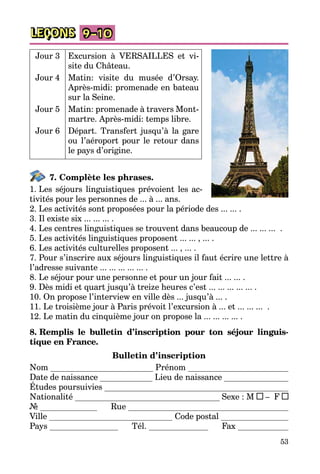 53
LEÇONS 9–10
Jour 3 Excursion à VERSAILLES et vi­
site du Château.
Jour 4 Matin: visite du musée d’Orsay.
Après-midi: promenade en bateau
sur la Seine.
Jour 5 Matin: promenade à travers Mont­
martre. Après-midi: temps libre.
Jour 6 Départ. Transfert jusqu’à la gare
ou l’aéroport pour le retour dans
le pays d’origine.
7. Complète les phrases.
1. Les séjours linguistiques prévoient les ac­
tivités pour les personnes de ... à ... ans.
2. Les activités sont proposées pour la période des ... ... .
3. Il existe six ... ... ... .
4. Les centres linguistiques se trouvent dans beaucoup de ... ... ... .
5. Les activités linguistiques proposent ... ... , ... .
6. Les activités culturelles proposent ... , ... .
7. Pour s’inscrire aux séjours linguistiques il faut écrire une lettre à
l’adresse suivante ... ... ... ... ... .
8. Le séjour pour une personne et pour un jour fait ... ... .
9. Dès midi et quart jusqu’à treize heures c’est ... ... ... ... ... .
10. On propose l’interview en ville dès ... jusqu’à ... .
11. Le troisième jour à Paris prévoit l’excursion à ... et ... ... ... .
12. Le matin du cinquième jour on propose la ... ... ... ... .
8. Remplis le bulletin d’inscription pour ton séjour linguis-
tique en France.
Bulletin d’inscription
Nom Prénom
Date de naissance Lieu de naissance
Études poursuivies
Nationalité Sexe : M – F
№ Rue
Ville Code postal
Pays Tél. Fax
 