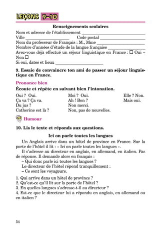 54
LEÇONS 9–10
Renseignements scolaires
Nom et adresse de l’établissement
Ville Code postal
Nom du professeur de Français : M., Mme
Nombre d’années d’étude de la langue française
Avez-vous déjà effectué un séjour linguistique en France : Oui –
Non
Si oui, dates et lieux
9. Essaie de convaincre ton ami de passer un séjour linguis-
tique en France.
Prononce bien
Écoute et répète en suivant bien l’intonation.
Oui ?	 Oui.
Ça va ? Ça va.
Du jus ?
Catherine est là ?
Moi ?	 Oui.
Ah ! Bon ?
Non merci.
Non, pas de nouvelles.
Elle ? Non.
Mais oui.
Humour
10. Lis le texte et réponds aux questions.
Ici on parle toutes les langues
Un Anglais arrive dans un hôtel de province en France. Sur la
porte de l’hôtel il lit : « Ici on parle toutes les langues ».
Il s’adresse au directeur en anglais, en allemand, en italien. Pas
de réponse. Il demande alors en français :
– Qui donc parle ici toutes les langues ?
Le directeur de l’hôtel répond tranquillement :
– Ce sont les voyageurs.
1. Qui arrive dans un hôtel de province ?
2. Qu’est-ce qu’il lit sur la porte de l’hôtel ?
3. En quelles langues s’adresse-t-il au directeur ?
4. Est-ce que le directeur lui a répondu en anglais, en allemand ou
en italien ?
 