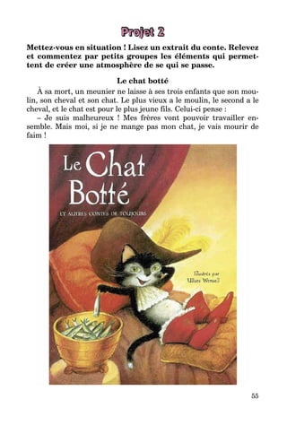 55
Projet 2
Mettez-vous en situation ! Lisez un extrait du conte. Relevez
et commentez par petits groupes les éléments qui permet­
tent de créer une atmosphère de se qui se passe.
Le chat botté
À sa mort, un meunier ne laisse à ses trois enfants que son mou­
lin, son cheval et son chat. Le plus vieux a le moulin, le second a le
cheval, et le chat est pour le plus jeune fils. Celui-ci pense :
– Je suis malheureux ! Mes frères vont pouvoir travailler en­
semble. Mais moi, si je ne mange pas mon chat, je vais mourir de
faim !
 