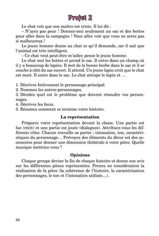 56
Projet 2
Le chat voit que son maître est triste. Il lui dit :
– N’ayez pas peur ! Donnez-moi seulement un sac et des bottes
pour aller dans la campagne ! Vous allez voir que vous ne serez pas
si malheureux !
Le jeune homme donne au chat ce qu’il demande, car il sait que
l’animal est très intelligent.
– Ce chat veut peut-être m’aider, pense le jeune homme.
Le chat met les bottes et prend le sac. Il entre dans un champ où
il y a beaucoup de lapins. Il met de la bonne herbe dans le sac et il se
couche à côté du sac ouvert. Il attend. Un jeune lapin croit que le chat
est mort. Il entre dans le sac. Le chat attrape le lapin et …
1. Décrivez brièvement le personnage principal.
2. Nommez les autres personnages.
3. Décidez quel est le problème que doivent résoudre vos person­
nages.
4. Décrivez les lieux.
5. Résumez comment se termine votre histoire.
La représentation
Préparez votre représentation devant la classe. Une partie est
lue (récit) et une partie est jouée (dialogues). Attribuez-vous les dif­
férents rôles. Chacun travaille sa partie : intonation, ton, caractéri­
stiques du personnage… Prévoyez des éléments du décor est des ac­
cessoires pour donner une dimension théâtrale à votre pièce. Quelle
musique mettriez-vous ?
Opinions
Chaque groupe devine la fin de chaque histoire et donne son avis
sur les différentes pièces représentées. Prenez en considération la
réalisation de la pièce (la cohérence de l’histoire, la caractérisation
des personnages, le ton et l’intonation utilisés…).
 