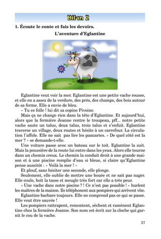 57
Bilan 2
1. Écoute le conte et fais les devoirs.
L’aventure d’Eglantine
Eglantine veut voir la mer. Eglantine est une petite vache rousse,
et elle en a assez de la verdure, des prés, des champs, des bois autour
de sa ferme. Elle a envie de bleu.
– Tu es folle ! lui dit sa copine Pivoine.
Mais ça ne change rien dans la tête d’Eglantine. Et aujourd’hui,
alors que la fermière Jeanne rentre le troupeau, pff... notre petite
vache saute un talus, deux talus, trois talus et s’enfuit. Eglantine
traverse un village, deux routes et hésite à un carrefour. La circula­
tion l’affole. Elle ne sait pas lire les pancartes. « De quel côté est la
mer ? » se demande-t-elle.
Une voiture passe avec un bateau sur le toit. Eglantine la suit.
Mais la poussière de la route lui entre dans les yeux. Alors elle tourne
dans un chemin creux. Le chemin la conduit droit à une grande mai­
son et à une piscine remplie d’eau si bleue, si claire qu’Eglantine
pense aussitôt : « Voilà la mer ! »
Et plouf, sans hésiter une seconde, elle plonge.
Seulement, elle oublie de mettre une bouée et ne sait pas nager.
Elle coule, boit la tasse et meugle très fort car elle a très peur.
« Une vache dans notre piscine ? ! Ce n’est pas possible ! » hurlent
les maîtres de la maison. Ils téléphonent aux pompiers qui arrivent vite.
Eglantine barbare toujours. Elle ne comprend pas ce qui se passe.
Elle veut être sauvée !
Les pompiers rattrapent, remontent, sèchent et ramènent Eglan­
tine chez la fermière Jeanne. Son nom est écrit sur la cloche qui gar­
nit le cou de la vache.
 