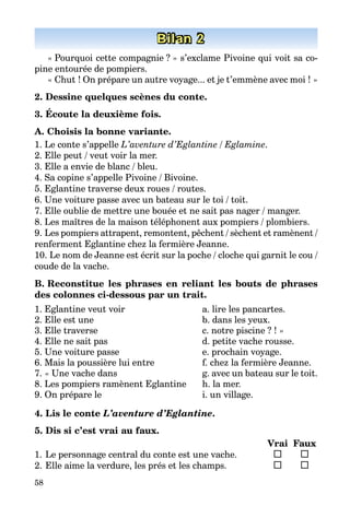 58
Bilan 2
« Pourquoi cette compagnie ? » s’exclame Pivoine qui voit sa co­
pine entourée de pompiers.
« Chut ! On prépare un autre voyage... et je t’emmène avec moi ! »
2. Dessine quelques scènes du conte.
3. Écoute la deuxième fois.
A. Choisis la bonne variante.
1. Le conte s’appelle L’aventure d’Eglantine / Eglamine.
2. Elle peut / veut voir la mer.
3. Elle a envie de blanc / bleu.
4. Sa copine s’appelle Pivoine / Bivoine.
5. Eglantine traverse deux roues / routes.
6. Une voiture passe avec un bateau sur le toi / toit.
7. Elle oublie de mettre une bouée et ne sait pas nager / manger.
8. Les maîtres de la maison téléphonent aux pompiers / plombiers.
9. Les pompiers attrapent, remontent, pêchent / sèchent et ramènent /
renferment Eglantine chez la fermière Jeanne.
10. Le nom de Jeanne est écrit sur la poche / cloche qui garnit le cou /
coude de la vache.
B. Reconstitue les phrases en reliant les bouts de phrases
des colonnes ci-dessous par un trait.
1. Eglantine veut voir
2. Elle est une
3. Elle traverse
4. Elle ne sait pas
5. Une voiture passe
6. Mais la poussière lui entre
7. « Une vache dans
8. Les pompiers ramènent Eglantine
9. On prépare le
a. lire les pancartes.
b. dans les yeux.
c. notre piscine ? ! »
d. petite vache rousse.
e. prochain voyage.
f. chez la fermière Jeanne.
g. avec un bateau sur le toit.
h. la mer.
i. un village.
4. Lis le conte L’aventure d’Eglantine.
5. Dis si c’est vrai au faux.
		 Vrai	 Faux
1.	Le personnage central du conte est une vache.	 	
2.	Elle aime la verdure, les prés et les champs.	 	 	
 