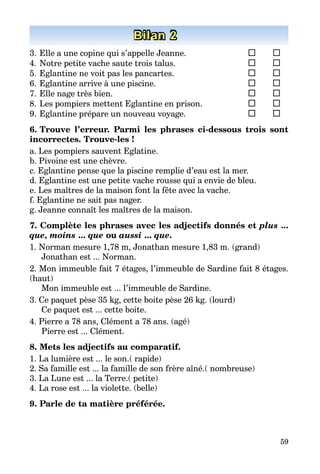 59
Bilan 2
3.	Elle a une copine qui s’appelle Jeanne.	 	 	
4.	Notre petite vache saute trois talus.	 	 	
5.	Eglantine ne voit pas les pancartes.	 	 	
6.	Eglantine arrive à une piscine.	 	 	
7.	Elle nage très bien.	 	
8.	Les pompiers mettent Eglantine en prison.	 	 	
9.	Eglantine prépare un nouveau voyage.	 	 	
6. Trouve l’erreur. Parmi les phrases ci-dessous trois sont
incorrectes. Trouve-les !
a. Les pompiers sauvent Eglatine.
b. Pivoine est une chèvre.
c. Eglantine pense que la piscine remplie d’eau est la mer.
d. Eglantine est une petite vache rousse qui a envie de bleu.
e. Les maîtres de la maison font la fête avec la vache.
f. Eglantine ne sait pas nager.
g. Jeanne connaît les maîtres de la maison.
7. Complète les phrases avec les adjectifs donnés et plus ...
que, moins ... que ou aussi ... que.
1. Norman mesure 1,78 m, Jonathan mesure 1,83 m. (grand)
Jonathan est ... Norman.
2. Mon immeuble fait 7 étages, l’immeuble de Sardine fait 8 étages.
(haut)
Mon immeuble est ... l’immeuble de Sardine.
3. Ce paquet pèse 35 kg, cette boite pèse 26 kg. (lourd)
Ce paquet est ... cette boite.
4. Pierre a 78 ans, Clément a 78 ans. (agé)
Pierre est ... Clément.
8. Mets les adjectifs au compаratif.
1. La lumière est ... le son.( rapide)
2. Sa famille est ... la famille de son frère aîné.( nombreuse)
3. La Lune est ... la Terre.( petite)
4. La rose est ... la violette. (belle)
9. Parle de ta matière préférée.
 