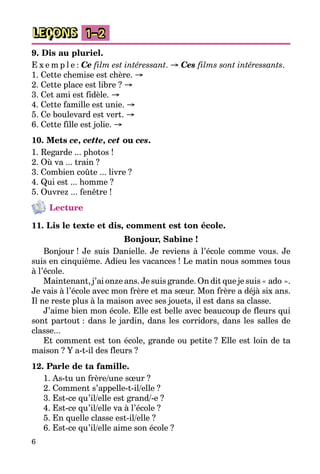 6
LEÇONS 1–2
9. Dis au pluriel.
E x e m p l e : Ce film est intéressant. → Ces films sont intéressants.
1. Cette chemise est chère. →
2. Cette place est libre ? →
3. Cet ami est fidèle. →
4. Cette famille est unie. →
5. Ce boulevard est vert. →
6. Cette fille est jolie. →
10. Mets ce, cette, cet ou ces.
1. Regarde ... photos !
2. Où va ... train ?
3. Combien coûte ... livre ?
4. Qui est ... homme ?
5. Ouvrez ... fenêtre !
Lecture
11. Lis le texte et dis, comment est ton école.
Bonjour, Sabine !
Bonjour ! Je suis Danielle. Je reviens à l’école comme vous. Je
suis en cinquième. Adieu les vacances ! Le matin nous sommes tous
à l’école.
Maintenant, j’ai onze ans. Je suis grande. On dit que je suis « ado ».
Je vais à l’école avec mon frère et ma sœur. Mon frère a déjà six ans.
Il ne reste plus à la maison avec ses jouets, il est dans sa classe.
J’aime bien mon école. Elle est belle avec beaucoup de fleurs qui
sont partout : dans le jardin, dans les corridors, dans les salles de
classe...
Et comment est ton école, grande ou petite ? Elle est loin de ta
maison ? Y a-t-il des fleurs ?
12. Parle de ta famille.
1. As-tu un frère/une sœur ?
2. Comment s’appelle-t-il/elle ?
3. Est-ce qu’il/elle est grand/-e ?
4. Est-ce qu’il/elle va à l’école ?
5. En quelle classe est-il/elle ?
6. Est-ce qu’il/elle aime son école ?
 