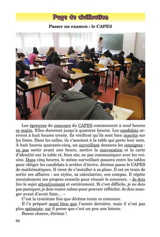 60
Page de civilisation
Passer un examen : le CAPES
Les épreuves du concours du CAPES commencent à neuf heures
ce matin. Elles dureront jusqu’à quatorze heures. Les candidats ar­
rivent à huit heures trente. Ils vérifient qu’ils sont bien inscrits sur
les listes. Dans les salles, ils s’assoient à la table qui porte leur nom.
À huit heures quarante-cinq, un surveillant donnera les consignes :
ne pas sortir avant une heure, mettre la convocation et la carte
d’identité sur la table et, bien sûr, ne pas communiquer avec les voi­
sins. Dans cinq heures, le même surveillant passera entre les tables
pour obliger les candidats à arrêter d’écrire. Jérôme passe le CAPES
de mathématiques. Il vient de s’installer à sa place. Il est en train de
sortir ses affaires : ses stylos, sa calculatrice, son compas. Il répète
mentalement ses propres conseils pour réussir le concours. « Je dois
lire le sujet attentivement et entièrement. Si c’est difficile, je ne dois
pas paniquer, je dois rester calme pour pouvoir réfléchir. Je dois man­
ger avant d’avoir faim… »
C’est la troisième fois que Jérôme tente ce concours.
Il l’a préparé aussi bien que l’année dernière, mais il n’est pas
plus optimiste, car il pense que c’est un peu une loterie.
Bonne chance, Jérôme !
 