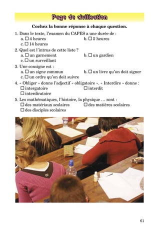 61
Page de civilisation
Cochez la bonne réponse à chaque question.
1. Dans le texte, l’examen du CAPES a une durée de :
a. 4 heures	 b. 5 heures
c. 14 heures
2. Quel est l’intrus de cette liste ?
a. un garnement	 b. un gardien
c. un surveillant
3. Une consigne est :
a. un signe commun	 b. un livre qu’on doit signer
c. un ordre qu’on doit suivre
4. « Obliger » donne l’adjectif « obligatoire ». « Interdire » donne :
intergatoire 	 interdit
interdiratoire
5. Les mathématiques, l’histoire, la physique … sont :
des matériaux scolaires 	 des matières scolaires
des disciples scolaires
 