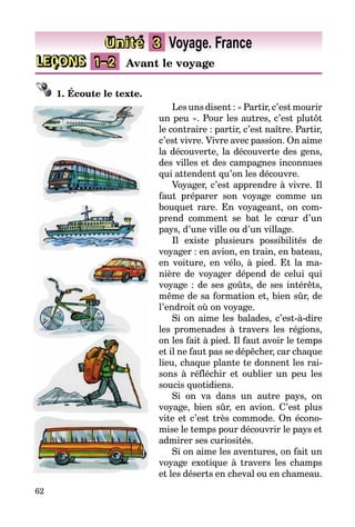 62
LEÇONS 1–2 Avant le voyage
Unité 3 Voyage. France
1. Écoute le texte.
Les uns disent : « Partir, c’est mourir
un peu ». Pour les autres, c’est plutôt
le contraire : partir, c’est naître. Partir,
c’est vivre. Vivre avec passion. On aime
la découverte, la découverte des gens,
des villes et des campagnes in­con­nues
qui attendent qu’on les dé­couvre.
Voyager, c’est apprendre à vivre. Il
faut préparer son voyage comme un
bouquet rare. En voyageant, on com­
prend comment se bat le cœur d’un
pays, d’une ville ou d’un village.
Il existe plusieurs possibilités de
voyager : en avion, en train, en bateau,
en voiture, en vélo, à pied. Et la ma­
nière de voyager dépend de celui qui
voyage : de ses goûts, de ses intérêts,
même de sa formation et, bien sûr, de
l’endroit où on voyage.
Si on aime les balades, c’est-à-dire
les promenades à travers les régions,
on les fait à pied. Il faut avoir le temps
et il ne faut pas se dépêcher, car chaque
lieu, chaque plante te donnent les rai­
sons à réfléchir et oublier un peu les
soucis quotidiens.
Si on va dans un autre pays, on
voyage­, bien sûr, en avion. C’est plus
vite et c’est très commode. On éco­no­
mise le temps pour découvrir le pays et
admirer ses curiosités.
Si on aime les aventures, on fait un
voyage exotique à travers les champs
et les déserts en cheval ou en cha­meau.
 