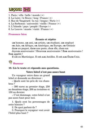 65
LEÇONS 1–2
1. Paris / ville / belle / monde (+)
2. La Loire / le fleuve / long / France (+)
3. Rue de Vaugirard / la rue / longue / Paris (+)
4. La Sorbonne / université / vieille / France (+)
5. L’Islande / pays / peuplé / Europe (-)
6. Le Louvre / musée / visité / France (+)
Prononce bien
Écoute et répète
un homme, un ami, un artiste, un étudiant, un employé
en Asie, en Afrique, en Amérique, en Europe, en Océanie
dans un paquet, dans une poste, chez elle, chez eux
Joyeux anniversaire ! Heureux anniversaire ! Bon anniversaire !
Bon appétit !
Il est en Martinique. Il est aux Antilles. Il est aux États-Unis.
Humour
10. Lis le texte et réponds aux questions.
Votre hôtel n’est pas assez haut
Un voyageur entre dans un grand
hôtel et demande au directeur :
– Quels sont les prix de vos cham­
bres ?
– 300 euros au premier étage, 250
au deuxième étage, 200 au troi­siè­me et
150 au dernier.
– C’est dommage, votre hôtel n’est
pas assez haut pour moi.
1. Quels sont les personnages de
cette histoire ?
2. De quoi parlent-ils ?
3. Pourquoi le voyageur veut avoir
l’hôtel plus haut ?
 