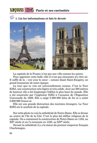 66
LEÇONS 3–4 Paris et ses curiosités
1. Lis les informations et fais le devoir
La capitale de la France n’est pas une ville comme les autres.
Pour apprécier cette belle ville il n’est pas nécessaire d’y être né.
Il suffit de la « voir avec le cœur » comme disait Saint-Exupéry, un
grand humaniste de notre époque.
La tour que tu vois est universellement connue. C’est la Tour
Eiffel­, une construction très légère et très solide. Avec ses 300 mètres
de hauteur elle a été longtemps l’édifice le plus haut du monde. Elle
a été construite par l’ingénieur Eiffel à l’occasion de l’Exposition
Uni­ver­selle de 1889. Elle a exigé 5 600 000 kilos de fer et a coûté
5 600 000 francs-or.
Elle est une grande distraction des touristes étrangers. La Tour
Eiffel est le symbole de la capitale.
Sur cette photo tu vois la cathédrale de Notre-Dame. Elle se dresse­
au centre de l’île de la Cité. C’est le plus bel édifice religieux de la
capitale. On a commencé la construction de Notre-Dame en 1163, au
XIIe siècle et on l’a terminée en 1330, au XIVe siècle.
Devant la cathédrale il y a la statue du premier empereur français
Charlemagne.
 