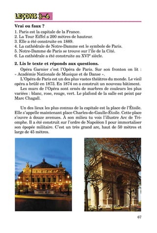 67
LEÇONS 3–4
Vrai ou faux ?
1. Paris est la capitale de la France.
2. La Tour Eiffel a 200 mètres de hauteur.
3. Elle a été construite en 1889.
4. La cathédrale de Notre-Damme est le symbole de Paris.
5. Notre-Damme de Paris se trouve sur l’île de la Cité.
6. La cathédrale a été construite au XVIe siècle.
2. Lis le texte et réponds aux questions.
Opéra Garnier c’est l’Opéra de Paris. Sur son fronton on lit :
« Académie Nationale de Musique et de Danse ».
L’Opéra de Paris est un des plus vastes théâtres du monde. Le vieil
opéra a brûlé en 1873. En 1874 on a construit un nouveau bâtiment.
Les murs de l’Opéra sont ornés de marbres de couleurs les plus
variées : blanc, rose, rouge, vert. Le plafond de la salle est peint par
Marc Chagall.
Un des lieux les plus connus de la capitale est la place de l’Étoile.
Elle s’appelle maintenant place Charles-de-Gaulle-Étoile. Cette place
s’ouvre à douze avenues. À son milieu tu vois l’illustre Arc de Tri­
omphe. Il a été construit sur l’ordre de Napoléon I pour immortaliser
son épopée militaire. C’est un très grand arc, haut de 50 mètres et
large de 45 mètres.
 