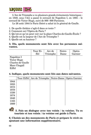 68
LEÇONS 3–4
L’Arc de Triomphe a vu plusieurs grands événements historiques :
en 1840, sous l’Arc a passé le cercueil de Napoléon I, en 1885 – le
cercueil de Victor Hugo, suivi de 800  000 Parisiens.
Le 26 août 1944 le Paris libéré a salué ici le général de Gaulle.
1. De quelle théâtre s’agît-il dans ce texte ?
2. Comment est l’Opéra de Paris ?
3. Qu’est-ce qu’on peut voir sur la place Charles-de-Gaulle-Étoile ?
4. Quelle est la largeur de l’Arc de Triomphe ?
5. Quelle est sa hauteur ?
3. Dis, quels monuments sont liés avec les personnes sui­
vantes.
Tour Ei­
ffel
Arc de
Triomphe
Notre-
Dame
Opéra
Garnier
Napoléon I
Victor Hugo
Charles de Gaulle
Marc Chagall
Eiffel
4. Indique, quels monuments sont liés aux dates suivantes.
Tour Eiffel Arc de Triomphe Notre-Dame Opéra Garnier
1944
1855
1873
1970
1330
1874
1840
1163
1889
5. Fais un dialogue avec ton voisin / ta voisine. Tu es
touriste et ton voisin / ta voisine est guide à Paris.
6. Choisis un des monuments de Paris et prépare le récit en
ajoutant une information supplémentaire.
 