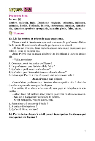 7
LEÇONS 1–2
Prononce bien
Le son [ε]
timbre, bulletin, Inde, Indonésie, magasin, industrie, individu,
principe, Berlin, Finlande, intérêt, instrument, institut, sympho­
nie, synthèse, symbole, sympathie, humain, plein, faim, bains.
Humour
13. Lis les textes et réponds aux questions.
Pierre vient à l’école avec des mains sales et le professeur décide
de le punir. Il montre à la classe la petite main en disant :
– Si tu me trouves, dans toute la classe, une main aussi sale que
celle-ci, je ne te punirai pas.
Alors Pierre lève sa main gauche et la montrant à toute la classe
dit :
– Voilà, monsieur !
1. Comment sont les mains de Pierre ?
2. Le professeur, que décide-t-il de faire ?
3. Qu’est-ce qu’il montre à la classe ?
4. Qu’est-ce que Pierre doit trouver dans la classe ?
5. Est-ce que Pierre a trouvé encore une autre main sale ?
Jean n’aime pas l’école
Jean n’aime pas beaucoup l’école et dans sa petite tête il cherche
tous les moyens de manquer les leçons.
Un matin, il va dans le bureau de son papa et téléphone à son
maître :
– Allo ! Jean est malade, il ne pourra pas venir en classe ce matin.
– Qui est à l’appareil ? demande le maître.
– C’est mon père, répond alors Jean.
1. Jean aime-t-il beaucoup l’école ?
2. À qui a-t-il téléphoné ?
3. Qu’a-t-il dit au maître ?
14. Parle de ta classe. Y a-t-il parmi tes copains les élèves qui
manquent les leçons ?
 
