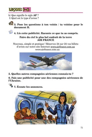 71
LEÇONS 5–6
k) Que signifie le sigle AF ?
l) Quel est le type d’avion ?
3. Pose les questions à ton voisin / ta voisine pour le
document B.
4. Lis cette publicité. Raconte ce que tu as compris.
Faire du ciel le plus bel endroit de la terre
AIR FRANCE
Nouveau, simple et pratique ! Réservez 24 sur 24 vos billets
d’avion sur notre site Internet www.airfrance.com.ua
www.airfrance.com.ua
5. Quelles autres compagnies aériennes connais-tu ?
6. Fais une publicité pour une des compagnies aériennes de
l’Ukraine.
7. Écoute les annonces.
 