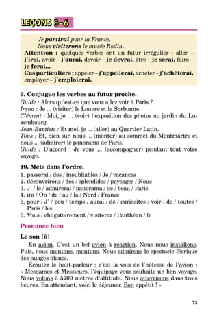 73
LEÇONS 5–6
Je partirai pour la France.
Nous visiterons le musée Rodin.
Attention : quelques verbes ont un futur irrégulier : aller –
j’irai, avoir – j’aurai, devoir – je devrai, être – je serai, faire –
je ferai...
Cas particuliers : appeler – j’appellerai, acheter – j’achèterai,
employer – j’emploierai.
9. Conjugue les verbes au futur proche.
Guide : Alors qu’est-ce que vous allez voir à Paris ?
Iryna : Je ... (visiter) le Louvre et la Sorbonne.
Clément : Moi, je … (voir) l’exposition des photos au jardin du Lu­
xembourg.
Jean-Baptiste : Et moi, je ... (aller) au Quartier Latin.
Tous : Et, bien sûr, nous ... (monter) au sommet du Montmartre et
nous ... (admirer) le panorama de Paris.
Guide : D’accord ! Je vous ... (accompagner) pendant tout votre
voyage.
10. Mets dans l’ordre.
1.	passerai / des / inoubliables / Je / vacances
2.	découvrirons / des / splendides / paysages / Nous
3.	J’ / le / admirerai / panorama / de / beau / Paris
4.	ira / On / de / au / la / Nord / France
5.	pour / J’ / peu / temps / aurai / de / curiosités / voir / de / toutes /
Paris / les
6.	Vous / obligatoirement / visiterez / Panthéon / le
Prononce bien
Le son [õ]
En avion. C’est un bel avion à réaction. Nous nous installons.
Puis, nous montons, montons. Nous admirons le spectacle féerique
des nuages blancs.
Écoutez le haut-parleur : c’est la voix de l’hôtesse de l’avion :
« Mesdames et Messieurs, l’équipage vous souhaite un bon voyage.
Nous volons à 5700 mètres d’altitude. Nous atterrirons dans trois
heures. En attendant, voici le déjeuner. Bon appétit ! »
 