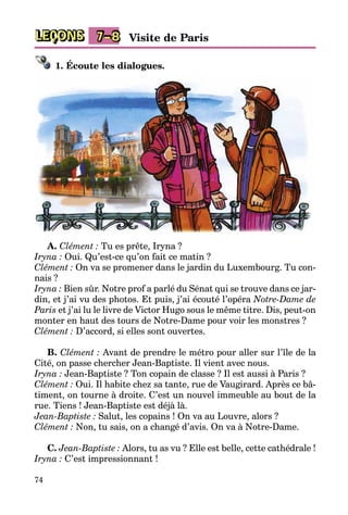 74
LEÇONS Visite de Paris7–8
1. Écoute les dialogues.
A. Clément : Tu es prête, Iryna ?
Iryna : Oui. Qu’est-ce qu’on fait ce matin ?
Clément : On va se promener dans le jardin du Luxembourg. Tu con-
nais ?
Iryna : Bien sûr. Notre prof a parlé du Sénat qui se trouve dans ce jar­
din, et j’ai vu des photos. Et puis, j’ai écouté l’opéra Notre-Dame de
Paris et j’ai lu le livre de Victor Hugo sous le même titre. Dis, peut-on
monter en haut des tours de Notre-Dame pour voir les monstres ?
Clément : D’accord, si elles sont ouvertes.
B. Clément : Avant de prendre le métro pour aller sur l’île de la
Cité, on passe chercher Jean-Baptiste. Il vient avec nous.
Iryna : Jean-Baptiste ? Ton copain de classe ? Il est aussi à Paris ?
Clément : Oui. Il habite chez sa tante, rue de Vaugirard. Après ce bâ­
timent, on tourne à droite. C’est un nouvel immeuble au bout de la
rue. Tiens ! Jean-Baptiste est déjà là.
Jean-Baptiste : Salut, les copains ! On va au Louvre, alors ?
Clément : Non, tu sais, on a changé d’avis. On va à Notre-Dame.
C. Jean-Baptiste : Alors, tu as vu ? Elle est belle, cette cathédrale !
Iryna : C’est impressionnant !
 