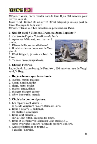 75
LEÇONS 7–8
Clément : Venez, on va monter dans la tour. Il y a 350 marches pour
arriver là-haut.
Iryna : Ouf ! Enfin ! On est arrivé ! C’est fatigant, je suis au bout de
force. Mais quelle belle vue !
Clément : Tu as vu ? Les monstres se penchent sur Paris.
2. Qui dit quoi ? Clément, Iryna ou Jean-Baptiste ?
1.	 J’ai écouté l’opéra Notre-Dame de Paris.
2.	 Après ce bâtiment, on tourne à
droite.
3.	 Elle est belle, cette cathédrale !
4.	 Il habite chez sa tante, rue de Vau­
girard.
5.	 C’est fatigant, je suis au bout de
force.
6.	 Tu sais, on a changé d’avis.
3. Chasse l’intrus.
Le jardin du Luxembourg, le Panthéon, 350 marches, rue de Vaugi­
rard, V. Hugo.
4. Repère le mot que tu entends.
1. journée, matin, matinée
2. Rodin, Cardin, jardin
3. photo, moto, boulot
4. chante, tante, danse
5. changer, manger, cacher
6. sable, immeuble, meuble
5. Choisis la bonne réponse.
1.	Les copains vont visiter ...
	 la rue de Vaugirard / Notre-Dame de Paris.
2.	Iryna a déjà vu ... du Sénat.
	 les photos / les affiches
3.	Iryna veut monter ...
	 sur la Tour Eiffel / en haut des tours.
4.	Iryna et Clément vont chercher Jean-Baptiste ...
	 après avoir pris le métro / avant de prendre le métro.
5.	Après ce bâtiment on tourne ...
	 à gauche / à droite.
 