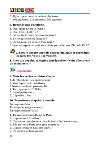 76
LEÇONS 7–8
6.	Il y a ... pour monter en haut des tours.
	 305 marches / 315 marches / 350 marches
6. Réponds aux questions.
1. Quel opéra a écouté Iryna ?
2. Quel livre a-t-elle lu ?
3. Où habite la tante de Jean-Baptiste ?
4. Est-ce qu’Iryna est fatiguée ?
5. Qu’est-ce qu’on admire d’en haut ?
6. Quel transport ont pris les enfants pour aller sur l’île de la Cité ?
7. Écoute encore une fois chaque dialogue et reproduis-
les avec ton voisin / ta voisine.
8. Avec ton copain / ta copine joue la scène « Nous allons voir
un mo­nument ».
Grammaire
9. Mets les verbes au futur simple.
1. Je (chercher)... un appartement.
2. Vous (apporter)... vos livres.
3. Nous ne (rentrer)... pas ensemble.
4. Tu (regarder)... l’affiche.
5. La neige (tomber)... .
6. Il (partir)... seul.
10. Transforme d’après le modèle.
La neige tombera.
Est-ce que la neige tombera ?
La neige tombera-t-elle ?
1. Tu visiteras Notre-Dame de Paris.
2. Ils prendront le métro.
3. Nous nous promènerons dans le jardin du Luxembourg.
4. Elle restera à Paris pour trois semaines.
5. Ils monteront en haut des tours.
6. On partira le deux janvier.
 