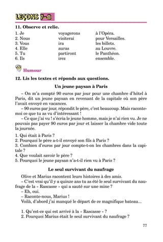 77
LEÇONS 7–8
11. Observe et relie.
1. Je	 voyagerons	 à l’Opéra.
2. Nous	 visiterai	 pour Versailles.
3. Vous	 ira	 les billets.
4. Elle	 auras	 au Louvre.
5. Tu	 partiront	 le Panthéon.
6. Ils	 irez	 ensemble.
Humour
12. Lis les textes et réponds aux questions.
Un jeune paysan à Paris
– On m’a compté 90 euros par jour pour une chambre d’hôtel à
Paris, dit un jeune paysan en revenant de la capitale où son père
l’avait envoyé en vacances.
– 90 euros par jour, répondit le père, c’est beaucoup. Mais raconte-
moi ce que tu as vu d’intéressant !
– Ce que j’ai vu ! s’écria le jeune homme, mais je n’ai rien vu. Je ne
pouvais pas payer 90 euros par jour et laisser la chambre vide toute
la journée.
1. Qui était à Paris ?
2. Pourquoi le père a-t-il envoyé son fils à Paris ?
3. Combien d’euros par jour compte-t-on les chambres dans la capi­
tale ?
4. Que voulait savoir le père ?
5. Pourquoi le jeune paysan n’a-t-il rien vu à Paris ?
Le seul survivant du naufrage
Olive et Marius racontent leurs histoires à des amis.
– C’est vrai qu’il y a quinze ans tu as été le seul survivant du nau­
frage de la « Rascasse » qui a sauté sur une mine ?
– Eh, oui.
– Raconte-nous, Marius !
Voilà, d’abord j’ai manqué le départ de ce magnifique bateau...
1. Qu’est-ce qui est arrivé à la « Rascasse » ?
2. Pourquoi Marius était le seul survivant du naufrage ?
 