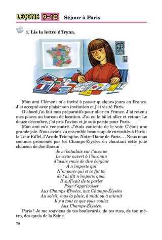 78
LEÇONS 9–10 Séjour à Paris
1. Lis la lettre d’Iryna.
Mon ami Clément m’a invité à passer quelques jours en France.
J’ai accepté avec plaisir son invitation et j’ai visité Paris.
D’abord j’ai fait mes préparatifs pour aller en France. J’ai retenu
mes places au bureau de location. J’ai eu le billet aller et retour. Le
douze décembre, j’ai pris l’avion et je suis partie pour Paris.
Mon ami m’a rencontré. J’étais contente de le voir. C’était une
grande joie. Nous avons vu ensemble beaucoup de curiosités à Paris :
la Tour Eiffel, l’Arc de Triomphe, Notre-Dame de Paris... . Nous nous
sommes promenés par les Champs-Élysées en chantant cette jolie
chanson de Joe Dassin :
Je m’baladais sur l’avenue
Le cœur ouvert à l’inconnu
J’avais envie de dire bonjour
À n’importe qui
N’importe qui et ce fut toi
Je t’ai dit n’importe quoi.
Il suffisait de te parler
Pour t’apprivoiser
Aux Champs-Élysées, aux Champs-Élysées
Au soleil, sous la pluie, à midi ou à minuit
Il y a tout ce que vous voulez
Aux Champs-Élysées.
Paris ! Je me souviens de tes boulevards, de tes rues, de ton mé­
tro, des quais de la Seine.
 