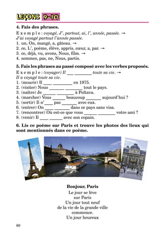80
LEÇONS 9–10
4. Fais des phrases.
E x e m p l e : voyagé, J’, partout, ai, l’, année, passée. →
J’ai voyagé partout l’année passée.
1.	un, On, mangé, a, gâteau. →
2.	ce, L’, poème, élève, appris, cœur, a, par. →
3.	ce, déjà, vu, avons, Nous, film. →
4.	sommes, pas, ne, Nous, partis.
5. Fais les phrases au passé composé avec les verbes proposés­.
E x e m p l e : (voyager) Il ___ ________ toute sa vie. →
Il a voyagé toute sa vie.
1.	(mourir) Il ____ _________ en 1975.
2.	(visiter) Nous _______ ________ tout le pays.
3.	(naître) Je ______ ________ à Poltava.
4.	(marcher) Vous ______ beaucoup _______ aujourd’hui ?
5.	(sortir) Il n’____ pas _______ avec eux.
6.	(entrer) On ____ _______ dans ce pays sans visa.
7.	(rencontrer) Où est-ce que vous ______ ________ votre ami ?
8.	(venir) Il ____ ______ avec son copain.
6. Lis ce poème sur Paris et trouve les photos des lieux qui
sont mentionnés dans ce poème.
Bonjour, Paris
Le jour se lève
sur Paris
Un jour tout neuf
de la vie de la grande ville
commence.
Un jour heureux
 
