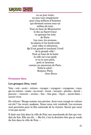 81
LEÇONS 9–10
ou un jour triste,
un jour tout simplement
pour cinq millions d’hommes
qui dorment encore sous un
million de toits.
Tout en haut de Montmartre
le dos au Sacré-Cœur
tu aperçois les toits
de Paris.
Les rues, les avenues,
les places et les boulevards
sont vides et silencieux.
Qu’il est grand et touchant l’éveil
de la grande ville !
Tout en haut de la butte
la ville est à tes pieds
et tu te sens petit,
petit et heureux
comme un amoureux de Paris.
Voilà le soleil :
Bonjour, Paris.
Jean Bruce
Prononce bien
Les groupes [fwa, vwa]
Voix – voir – avoir – voiture – voyager – voyageur – voyageuse – voya­
ger en voiture – voisin – au revoir – revoir – envoyer – pivoine – devoir –
pouvoir – recevoir – avoine – fois – foie gras – foyer – savoir-faire –
savoir-vivre.
En voiture ! Rouge comme une pivoine. Avez-vous voyagé en voiture
cet été ? Au revoir, madame. Venez nous voir vendredi. Les avenues
sont pavoisées pour la fête nationale de la victoire. Savoir par cœur
n’est pas savoir.
Il était une fois dans la ville de Foix une marchande de foie qui ven­
dait du foie. Elle me dit : « Ma foi, c’est la dernière fois que je vends
du foie dans la ville de Foix. »
 