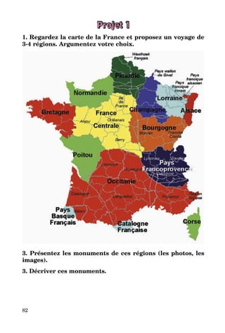 82
Projet 1
1. Regardez la carte de la France et proposez un voyage de
3-4 régions. Argumentez votre choix.
3. Présentez les monuments de ces régions (les photos, les
images).
3. Décriver ces monuments.
 