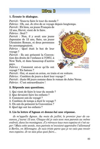 83
Bilan 3
1. Écoute le dialogue.
Patrick : Veux-tu faire le tour du monde ?
Fabrice : Oh, oui. Je rêve de ce voyage depuis longtemps.
Patrick : Eh bien, un jeune Français de
12 ans, Hervé, vient de le faire.
Fabrice : Seul ?
Patrick : Non, il y avait une jeune
Japonaise de 13 ans, Sato, un jeune
Ukrainien Roman, et deux personnes
les accompagnaient.
Fabrice : Quel était le but de leur
­voyage ?
Patrick : Ils ont présenté la Conven­
tion des droits de l’enfance à l’ONU, à
New York, et dans beaucoup d’autres
pays.
Fabrice : Comment est-ce qu’ils ont
voyagé ? En bateau ?
Patrick : Oui, et aussi en avion, en train et en voiture.
Fabrice : Combien de jours a duré leur voyage ?
Patrick : Juste 80 jours comme dans le roman de Jules Verne.
Fabrice : C’est extraordinaire !
2. Réponds aux questions.
1. Qui vient de faire le tour du monde ?
2. Que devaient faire les enfants ?
3. Comment ont-ils voyagé ?
4. Combien de temps a duré le voyage ?
5. Où ont-ils présenté la Convention ?
6. Quel âge ont les enfants ?
3. Lis la lettre d’Agnan et donne-lui une réponse.
Je m’appelle Agnan. Au mois de juillet, le premier jour de va-
cances, j’aurai 13 ans. Chaque été je vais avec mes parents au même
endroit, dans les montagnes. J’y retrouve tous mes copains et c’est su-
per ! Mais cette année, mes parents m’envoient apprendre l’allemand
à Berlin, en Allemagne. Je suis triste parce que je ne vais pas revoir
mes copains. Je ne sais plus quoi faire...
 