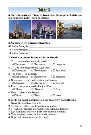 85
Bilan 3
5. Relis le texte et retrouve trois pays étrangers choisis par
les Français pour leurs vacances.
6. Complète les phrases suivantes :
63 % des Français  .
72 % des Français  .
14 % des Français  .
7. Coche la bonne forme du futur simple.
1. Tu … ta chambre avant de partir.
a) rangera	 b) rangerai	 c) rangeras
2. J’ … de la musique toute la journée.
a) écoutera	 b) écouteras	 c) écouterai
3. Ton frère … au concert.
a) chanteras	 b) chanterai	 c) chantera
4. Nous vous … une carte postale du Canada.
a) écrirez	 b) écrirons	 c) écriront
5. Elle … du sport à partir d’aujourd’hui.
a) feras	 b) feront	 c) fera
6. Vous … bientôt en France.
a) irai	 b) irez	 c) irons
8. Mets au passé composé les verbes entre parenthèses.
1.	Nous (lire) ce livre hier soir.
2.	Tu (devoir) aller chez le médecin ce matin.
3.	J’ (vouloir) prendre des vacances la semaine dernière.
4.	Les étudiants (pouvoir) finir leur examen à temps.
5.	Vous (mettre) le rôti au four à six heures.
6.	Il (prendre) une semaine de congé.
 