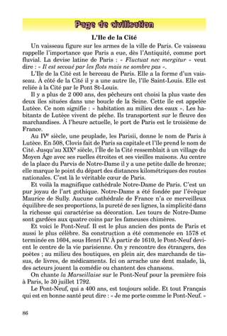 86
Page de civilisation
L’Ile de la Cité
Un vaisseau figure sur les armes de la ville de Paris. Ce vaisseau
rappelle l’importance que Paris a eue, dès l’Antiquité, comme port
fluvial. La devise latine de Paris : « Fluctuat nec mergitur » veut
dire : « Il est se­coué par les flots mais ne sombre pas ».
L’Ile de la Cité est le berceau de Paris. Elle a la forme d’un vais­
seau. À côté de la Cité il y a une autre île, l’île Saint-Louis. Elle est
reliée à la Cité par le Pont St-Louis.
Il y a plus de 2 000 ans, des pêcheurs ont choisi la plus vaste des
deux îles situées dans une boucle de la Seine. Cette île est appelée
Lutèce. Ce nom signifie : « habitation au milieu des eaux ». Les ha­
bitants de Lutèce vivent de pêche. Ils transportent sur le fleuve des
marchandises. À l’heure actuelle, le port de Paris est le troisième de
France.
Au IVe siècle, une peuplade, les Parisii, donne le nom de Paris à
Lutèce. En 508, Clovis fait de Paris sa capitale et l’île prend le nom de
Cité. Jusqu’au XIXe siècle, l’Île de la Cité ressemblait à un village du
Moyen Âge avec ses ruelles étroites et ses vieilles maisons. Au centre
de la place du Parvis de Notre-Dame il y a une petite dalle de bronze;
elle marque le point du départ des distances kilométriques des routes
nationales. C’est là le véritable cœur de Paris.
Et voilà la magnifique cathédrale Notre-Dame de Paris. C’est un
pur joyau de l’art gothique. Notre-Dame a été fondée par l’évêque
Maurice de Sully. Aucune cathédrale de France n’a ce merveilleux
équilibre de ses proportions, la pureté de ses lignes, la simplicité dans
la richesse qui caractérise sa décoration. Les tours de Notre-Dame
sont gardées aux quatre coins par les fameuses chimères.
Et voici le Pont-Neuf. Il est le plus ancien des ponts de Paris et
aussi le plus célèbre. Sa construction a été commencée en 1578 et
terminée en 1604, sous Henri IV. À partir de 1610, le Pont-Neuf devi­
ent le centre de la vie parisienne. On y rencontre des étrangers, des
poètes ; au milieu des boutiques, en plein air, des marchands de tis­
sus, de livres, de médicaments. Ici on arrache une dent malade, là,
des acteurs jouent la comédie ou chantent des chansons.
On chante la Marseillaise sur le Pont-Neuf pour la première fois
à Paris, le 30 juillet 1792.
Le Pont-Neuf, qui a 400 ans, est toujours solide. Et tout Français
qui est en bonne santé peut dire : « Je me porte comme le Pont-Neuf. »
 