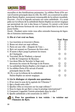 88
LEÇONS 1–2
murailles et des fortifications puissantes. La célèbre Porte d’Or ser­
vait d’entrée principale dans la ville. En 1037, on a construit la cathé­
drale Sainte-Sophie, monument remarquable de la culture mondiale.
Touriste : J’ai lu la légende suivante sur cette cathédrale : il y avait
jadis sur la tribune de la cathédrale Sainte-Sophie un miroir magique
qui permettait de voir à des lieues à l’entour. Ce miroir a été brisé
par une Kievienne furieuse de voir son bien-aimé faire la cour à une
jeune Gothe.
Guide : Pendant notre visite vous allez entendre beaucoup de légen­
des et histoires intéressantes.
2. Dis si c’est vrai ou faux.
		 Vrai	 Faux
1.	Les touristes se trouvent à Rome.	 	
2.	Rome est situé sur sept collines.	 	
3.	Paris est une ville « éloignée de l’eau ».	 	
4.	Kyiv est nommé en l’honneur du frère aîné.	 	
5.	Il existe à Kyiv jusqu’à présent les traces
	 de l’Antiquité.	 	
6.	Vsevolod, fils de Vladimir, a épousé
	 la fille de l’empereur de Byzance.	 	
7.	Les deux filles de Yaroslav le Sage sont
	 devenues les reines de Norvège et de France.	 	
8.	La cathédrale Sainte-Sophie a été érigée en 1037.	 	
9.	La célèbre Porte d’Or servait d’entrée
	 principale dans la ville.	 	
10. Il y a sur la tribune de la cathédrale
	 Sainte-Sophie un miroir magique.	 	
3. Lis le dialogue et réponds aux questions.
1. D’où vient le nom de la capitale de l’Ukraine ?
2. Qui a fondé cette ville ?
3. Quelles villes se trouvent sur les sept collines ?
4. Sous le règne de qui Kyiv a reçu le prestige international ?
5. Comment s’appelait l’entrée principale dans la ville ?
6. Quelle cathédrale a été construite en 1037 ?
4. Pose les questions à ton voisin / ta voisine sur
l’histoire de Kyiv.
 
