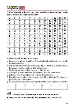 89
LEÇONS 1–2
5. Entoure dix adjectifs qui peuvent décrire un voyage (hori­
zontalement et verticalement).
M F A N T A S T I Q U E
A Z N P T R S O L M N I
M F K B A T Y S D F U T
E O M T E A O V E N U L
R R Y D X V R D A O K F
V M R G C B I A G C I V
E I U E I U G A R S N U
I D K N T O I O E Y S I
L A Z I A M N E A K O W
L B E A N B A Q B Z L S
E L R L T Z L H L N I D
U E A O V T T U E K T A
X R S T U I T P L M E I
I Z Q B E A U A E I O U
P M A G N I F I Q U E C
6. Retrouve l’ordre de ce texte.
a.	La rue centrale de la ville, le Khrechtchatyk, est bordée de grands
immeubles clairs.
b.	Il y a un demi-siècle, on comptait à Kyiv 400 rues et ruelles d’une
longueur totale de près de 200 kilomètres.
c.	 Mais elle a un record de largeur  : 54 mètres.
d.	La capitale de l’Ukraine a aujourd’hui plus de 2 500 rues.
e.	Elle n’a plus d’un kilomètre et demi de longueur.
f.	 Si on les met bout à bout, on peut relier Kyiv à Saint-Pétersbourg :
plus de 1 300 kilomètres.
g.	La chaussée a 26 mètres de large et les trottoirs, 14 mètres chacun.
1 2 3 4 5 6 7
7. Reproduis l’information sur Khrechtchatyk.
8. Pose les questions sur la rue centrale de la capitale.
 