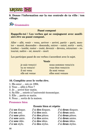 90
LEÇONS 1–2
9. Donne l’information sur la rue centrale de ta ville / ton
village.
Grammaire
Passé composé
Rappelle-toi ! Les verbes qui se conjuguent avec auxili-
aire être au passé composé.
Aller – allé, venir – venu, arriver – arrivé, partir – parti, mon­
ter – monté, descendre – descendu, entrer – entré, sortir – sorti,
tomber – tombé, rester – resté, devenir – devenu, retourner – re­
tourné, naître – né, mourir – mort
Les participes passé de ces verbes s’accordent avec le sujet.
Venir
	 je suis venu(e)	 nous sommes venu(e)s
	 tu es venu(e)	 vous êtes venu(e)s
	 il est venu	 ils sont venus
	 elle est venue	 elles sont venues
10. Complète avec le verbe être.
1. Ma sœur ... née en 1994.
2. Vous ... allés à Nice ?
3. Je ... arrivé hier matin.
4. Sa fille ... entrée à l’université économique.
5. Elle ... partie ce matin.
6. Nous ... sortis de la maison.
Prononce bien
Ecoute bien et répète
J’ai un disque.	 J’ai des disques.	 J’ai deux disques.
J’ai un ami.	 J’ai des amis.	 J’ai deux amis.
J’ai une pièce.	 J’ai des pièces.	 J’ai deux pièces.
J’ai une amie.	 J’ai des amies.	 J’ai deux amies.
J’ai une idée.	 J’ai des idées.	 J’ai deux idées.
J’ai un stylo.	 J’ai des stylos.	 J’ai deux stylos.
 