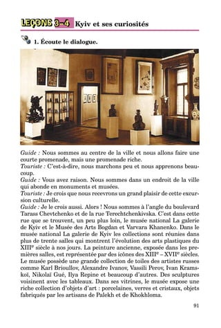 91
LEÇONS Kyiv et ses curiosités3–4
1. Écoute le dialogue.
Guide : Nous sommes au centre de la ville et nous allons faire une
courte promenade, mais une promenade riche.
Touriste : C’est-à-dire, nous marchons peu et nous apprenons beau­
coup.
Guide : Vous avez raison. Nous sommes dans un endroit de la ville
qui abonde en monuments et musées.
Touriste : Je crois que nous recevrons un grand plaisir de cette excur­
sion culturelle.
Guide : Je le crois aussi. Alors ! Nous sommes à l’angle du boulevard
Tarass Chevtchenko et de la rue Terechtchenkivska. C’est dans cette
rue que se trouvent, un peu plus loin, le musée national La galerie
de Kyiv et le Musée des Arts Bogdan et Varvara Khanenko. Dans le
musée national La galerie de Kyiv les collections sont réunies dans
plus de trente salles qui montrent l’évolution des arts plastiques du
XIIIe siècle à nos jours. La peinture ancienne, exposée dans les pre­
mières salles, est représentée par des icônes des XIIIe – XVIIe siècles.
Le musée possède une grande collection de toiles des artistes russes
comme Karl Brioul­lov, Alexandre Ivanov, Vassili Perov, Ivan Krams­
koï, Nikolaï Gué, Ilya Repine et beaucoup d’autres. Des sculptures
voisinent avec les tableaux. Dans ses vitrines, le musée expose une
riche collection d’objets d’art : porcelaines, verres et cristaux, objets
fabriqués par les artisans de Palekh et de Khokhloma.
 