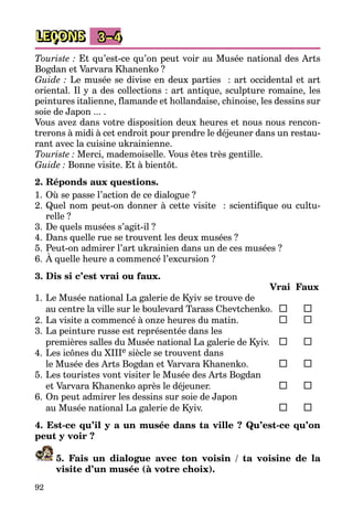 92
LEÇONS 3–4
Touriste : Et qu’est-ce qu’on peut voir au Musée national des Arts
Bogdan et Varvara Khanenko ?
Guide : Le musée se divise en deux parties  : art occidental et art
oriental. Il y a des collections : art antique, sculpture romaine, les
peintures italienne, flamande et hollandaise, chinoise, les dessins sur
soie de Japon ... .
Vous avez dans votre disposition deux heures et nous nous rencon­
trerons à midi à cet endroit pour prendre le déjeuner dans un restau­
rant avec la cuisine ukrainienne.
Touriste : Merci, mademoiselle. Vous êtes très gentille.
Guide : Bonne visite. Et à bientôt.
2. Réponds aux questions.
1.	Où se passe l’action de ce dialogue ?
2.	Quel nom peut-on donner à cette visite  : scientifique ou cultu­
relle ?
3.	De quels musées s’agit-il ?
4.	Dans quelle rue se trouvent les deux musées ?
5.	Peut-on admirer l’art ukrainien dans un de ces musées ?
6.	À quelle heure a commencé l’excursion ?
3. Dis si c’est vrai ou faux.
		 Vrai	 Faux
1.	Le Musée national La galerie de Kyiv se trouve de
	 au centre la ville sur le boulevard Tarass Chevtchenko.	 	
2.	La visite a commencé à onze heures du matin.	 	
3.	La peinture russe est représentée dans les
	 premières salles du Musée national La galerie de Kyiv.	 	
4.	Les icônes du XIIIe siècle se trouvent dans
	 le Musée des Arts Bogdan et Varvara Khanenko.	 	
5.	Les touristes vont visiter le Musée des Arts Bogdan
	 et Varvara Khanenko après le déjeuner.	 	
6.	On peut admirer les dessins sur soie de Japon
	 au Musée national La galerie de Kyiv.	 	
4. Est-ce qu’il y a un musée dans ta ville ? Qu’est-ce qu’on
peut y voir ?
5. Fais un dialogue avec ton voisin / ta voisine de la
­visite d’un musée (à votre choix).
 