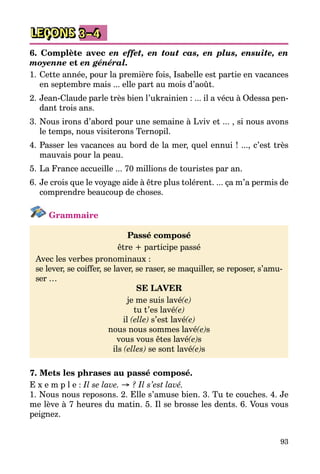93
LEÇONS 3–4
6. Complète avec en effet, en tout cas, en plus, ensuite, en
moyenne et en général.
1.	Cette année, pour la première fois, Isabelle est partie en vacances
en septembre mais ... elle part au mois d’août.
2.	Jean-Claude parle très bien l’ukrainien : ... il a vécu à Odessa pen­
dant trois ans.
3.	Nous irons d’abord pour une semaine à Lviv et ... , si nous avons
le temps, nous visiterons Ternopil.
4.	Passer les vacances au bord de la mer, quel ennui ! ..., c’est très
mauvais pour la peau.
5.	La France accueille ... 70 millions de touristes par an.
6.	Je crois que le voyage aide à être plus tolérent. ... ça m’a permis de
comprendre beaucoup de choses.
Grammaire
Passé composé
être + participe passé
Avec les verbes pronominaux :
se lever, se coiffer, se laver, se raser, se maquiller, se reposer, s’amu­
ser …
SE LAVER
je me suis lavé(e)
tu t’es lavé(e)
il (elle) s’est lavé(e)
nous nous sommes lavé(e)s
vous vous êtes lavé(e)s
ils (elles) se sont lavé(e)s
7. Mets les phrases au passé composé.
E x e m p l e : Il se lave. → ? Il s’est lavé.
1. Nous nous reposons. 2. Elle s’amuse bien. 3. Tu te couches. 4. Je
me lève à 7 heures du matin. 5. Il se brosse les dents. 6. Vous vous
peignez.
 