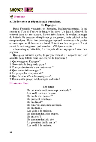 94
LEÇONS 3–4
Humour
8. Lis le texte et réponds aux questions.
En Espagne
Deux Français voyagent en Espagne. Malheureusement, ils ne
savent ni l’un ni l’autre la langue du pays. Un jour, à Madrid, ils
entrent dans un restaurant. Ils ont très faim et ils veulent manger
du bifteck. Ils essayent d’expliquer ça au garçon, mais celui-ci ne les
comprend pas. Alors, l’un des voyageurs prend un morceau de papier
et un crayon et il dessine un bœuf. Il écrit en bas un gros « 2 » et
remet le tout au garçon qui, souriant, s’éloigne aussitôt.
– Je crois que, cette fois, il a compris, dit un voyageur à son com­
pagnon.
Quelques minutes après, le garçon revient : il apporte sur une
assiette deux billets pour une course de taureaux !
1. Qui voyage en Espagne ?
2. Savent-ils la langue du pays ?
3. Pourquoi entrent-ils au restaurant ?
4. Que veulent-ils manger ?
5. Le garçon les comprend-il ?
6. Que fait alors l’un des voyageurs ?
7. Comment le garçon a-t-il compris le dessin ?
Prononce bien
Les amis
Ils ont envie de faire une promenade ?
Les voilà dans un bateau.
Ils ont le mal de mer ?
Ils quittent le bateau.
Ils ont froid ?
Ils rentrent dans une crêperie.
Ils ont faim ?
Les voilà à la maison.
Ils commandent des crêpes.
Ils ont soif ?
Ils commandent du thé.
La première étoile est là ?
Les voilà à la maison.
 