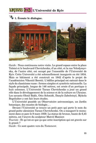 95
LEÇONS L’Université de Kyiv5–6
1. Écoute le dialogue.
Guide : Nous continuons notre visite. Le grand espace entre la place
Tolstoï et le boulevard Chevtchenko, d’un côté, et la rue Volodymyr­
ska, de l’autre côté, est occupé par l’ensemble de l’Université de
Kyiv. Cette Université a été solennellement inaugurée en été 1834.
Mais ce bâtiment a été construit en 1842 d’après le projet de
l’académicien Vikentiï Beretti. L’édifice principal est exécuté dans le
style du classicisme russe : formes simples et symétrie rationnelle. La
façade principale, longue de 146 mètres, est ornée d’un portique à
huit co­lonnes. L’Université Tarass Chevtchenko a joué un grand
rôle dans le développement de la science et de la culture en Ukraine.
Les savants Olexiï Bakh, Otto Schmidt, Danylo Zabolotnyï, Mykola
Bogoliubov y ont fait leurs études.
L’Université possède un Observatoire astronomique, un Jardin
botanique, des musées de biologie... .
Devant l’Université se trouve un petit parc qui porte le nom du
grand poète ukrainien Tarass Chevtchenko. On a inauguré le monu­
ment dans ce parc le 9 mars 1939. La statue de bronze, haute de 6,45
mètres, est l’œuvre du sculpteur Matviï Manizer.
Touriste : Et qu’est-ce que ça que cette inscription qui est gravée sur
le granit ?
Guide : Ce sont quatre vers du Testament.
 