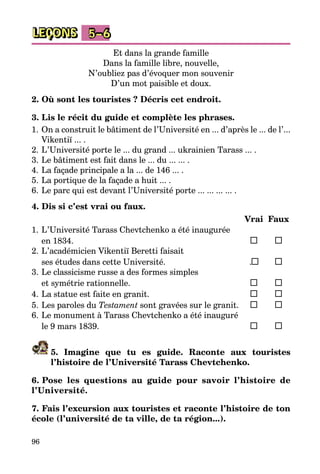 96
LEÇONS 5–6
Et dans la grande famille
Dans la famille libre, nouvelle,
N’oubliez pas d’évoquer mon souvenir
D’un mot paisible et doux.
2. Où sont les touristes ? Décris cet endroit.
3. Lis le récit du guide et complète les phrases.
1.	On a construit le bâtiment de l’Université en ... d’après le ... de l’...
Vikentiï ... .
2.	L’Université porte le ... du grand ... ukrainien Tarass ... .
3.	Le bâtiment est fait dans le ... du ... ... .
4.	La façade principale a la ... de 146 ... .
5.	La portique de la façade a huit ... .
6.	Le parc qui est devant l’Université porte ... ... ... ... .
4. Dis si c’est vrai ou faux.
		 Vrai	 Faux
1.	L’Université Tarass Chevtchenko a été inaugurée
	 en 1834.	 	 	
2.	L’académicien Vikentiï Beretti faisait
	 ses études dans cette Université.	 . 	 	
3.	Le classicisme russe a des formes simples
	 et symétrie rationnelle.	 	 	
4.	La statue est faite en granit.	 	 	
5.	Les paroles du Testament sont gravées sur le granit.	 	 	
6.	Le monument à Tarass Chevtchenko a été inauguré
	 le 9 mars 1839.	 	 	
5. Imagine que tu es guide. Raconte aux touristes
l’histoire de l’Université Tarass Chevtchenko.
6. Pose les questions au guide pour savoir l’histoire de
l’Université.
7. Fais l’excursion aux touristes et raconte l’histoire de ton
école (l’université de ta ville, de ta région...).
 