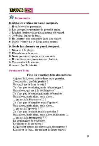 97
LEÇONS 5–6
Grammaire
8. Mets les verbes au passé composé.
1. Il (oublier) son passeport.
2. Les voyageurs (prendre) le premier train.
3. L’avion (arriver) avec deux heures de retard.
4. Je (boire) du jus de fruit.
5. Ils (mettre) des souvenirs dans une valise.
6. Marie (rester) au lit jusqu’à dix heures.
9. Écris les phrases au passé composé.
1. Nina va à la plage.
2. Elle a besoin de repos.
3. Nous pouvons voyager avec nos amis.
4. Il veut faire une promenade en bateau.
5. Vous restez à la maison.
6. Je me réveille très tôt.
Prononce bien
Fête du quartier, fête des métiers
Aujourd’hui, c’est la fête dans mon quartier.	
C’est parfait, parfait, parfait !			
Mais qui est là dans le café ?		
Ce n’est pas le cafetier, mais le boulanger !	
Mais alors, qui est à la boulangerie ?		
Ce n’est pas le boulanger, mais le boucher !	
Mais alors, mais alors, mais alors...			
... qui est à la boucherie ? ? ?	
Ce n’est pas le boucher, mais l’épicier !	
Mais alors, mais alors, mais alors...
... qui est à l’épicerie ? ? ?
Ce n’est pas l’épicier, mais le crémier !
Mais alors, mais alors, mais alors, mais alors ...
... qui est à la fromagerie ? ? ?
La boulangère, la bouchère,
L’épicière et la crémière !
Et que font toutes ces dames à la fromagerie ?
Elles font la fête... en parlant de leurs maris !
 