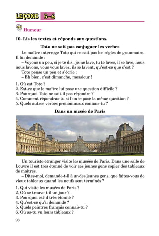 98
LEÇONS 5–6
Humour
10. Lis les textes et réponds aux questions.
Toto ne sait pas conjuguer les verbes
Le maître interroge Toto qui ne sait pas les règles de grammaire.
Il lui demande :
– Voyons un peu, si je te dis : je me lave, tu te laves, il se lave, nous
nous lavons, vous vous lavez, ils se lavent, qu’est-ce que c’est ?
Toto pense un peu et s’écrie :
– Eh bien, c’est dimanche, monsieur !
1. Où est Toto ?
2. Est-ce que le maître lui pose une question difficile ?
3. Pourquoi Toto ne sait-il pas répondre ?
4. Comment répondras-tu si l’on te pose la même question ?
5. Quels autres verbes pronominaux connais-tu ?
Dans un musée de Paris
Un touriste étranger visite les musées de Paris. Dans une salle de
Louvre il est très étonné de voir des jeunes gens copier des tableaux
de maîtres.
– Dites-moi, demande-t-il à un des jeunes gens, que faites-vous de
vieux tableaux quand les neufs sont terminés ?
1. Qui visite les musées de Paris ?
2. Où se trouve-t-il un jour ?
3. Pourquoi est-il très étonné ?
4. Qu’est-ce qu’il demande ?
5. Quels peintres français connais-tu ?
6. Où as-tu vu leurs tableaux ?
 