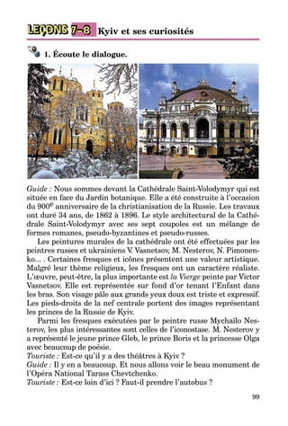 99
LEÇONS Kyiv et ses curiosités7–8
1. Écoute le dialogue.
Guide : Nous sommes devant la Cathédrale Saint-Volodymyr qui est
située en face du Jardin botanique. Elle a été construite à l’occasion
du 900e anniversaire de la christianisation de la Russie. Les travaux
ont duré 34 ans, de 1862 à 1896. Le style architectural de la Cathé­
drale Saint-Volodymyr avec ses sept coupoles est un mélange de
formes romanes, pseudo-byzantines et pseudo-russes.
Les peintures murales de la cathédrale ont été effectuées par les
peintres russes et ukrainiens V. Vasnetsov, M. Nesterov, N. Pimonen­
ko... . Certaines fresques et icônes présentent une valeur artistique.
Malgré leur thème religieux, les fresques ont un caractère réaliste.
L’œuvre, peut-être, la plus importante est la Vierge peinte par Victor
Vasnetsov. Elle est représentée sur fond d’or tenant l’Enfant dans
les bras. Son vi­sage pâle aux grands yeux doux est triste et expressif.
Les pieds-droits de la nef centrale portent des images représentant
les princes de la Russie de Kyiv.
Parmi les fresques exécutées par le peintre russe Mychaïlo Nes­
terov, les plus intéressantes sont celles de l’iconostase. M. Nesterov y
a représenté le jeune prince Gleb, le prince Boris et la princesse Olga
avec beaucoup de poésie.
Touriste : Est-ce qu’il y a des théâtres à Kyiv ?
Guide : Il y en a beaucoup. Et nous allons voir le beau monument de
l’Opéra National Tarass Chevtchenko.
Touriste : Est-ce loin d’ici ? Faut-il prendre l’autobus ?
 